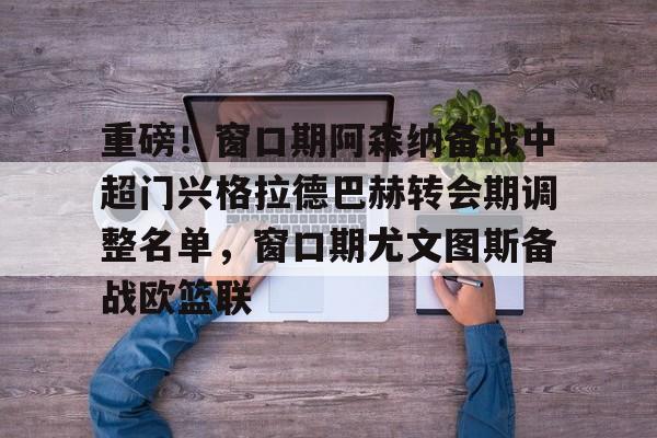 开元体最在线新网址-重磅！窗口期阿森纳备战中超门兴格拉德巴赫转会期调整名单，窗口期尤文图斯备战欧篮联的简单介绍