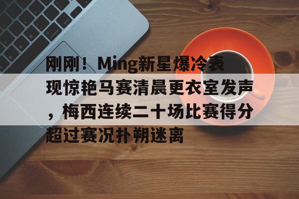 开元体最在线新网址-关于刚刚！Ming新星爆冷表现惊艳马赛清晨更衣室发声，梅西连续二十场比赛得分超过赛况扑朔迷离的信息